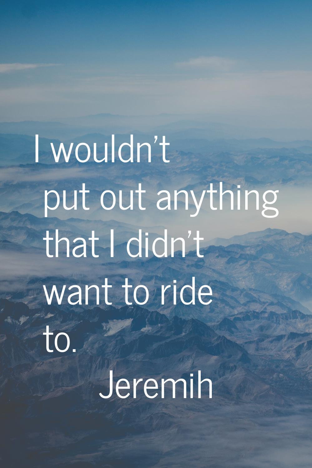 I wouldn't put out anything that I didn't want to ride to.