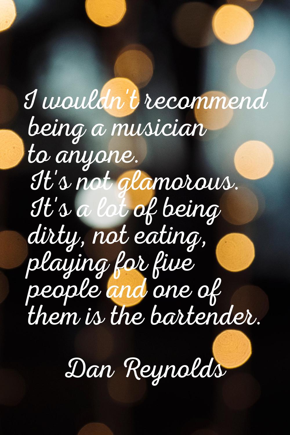 I wouldn't recommend being a musician to anyone. It's not glamorous. It's a lot of being dirty, not
