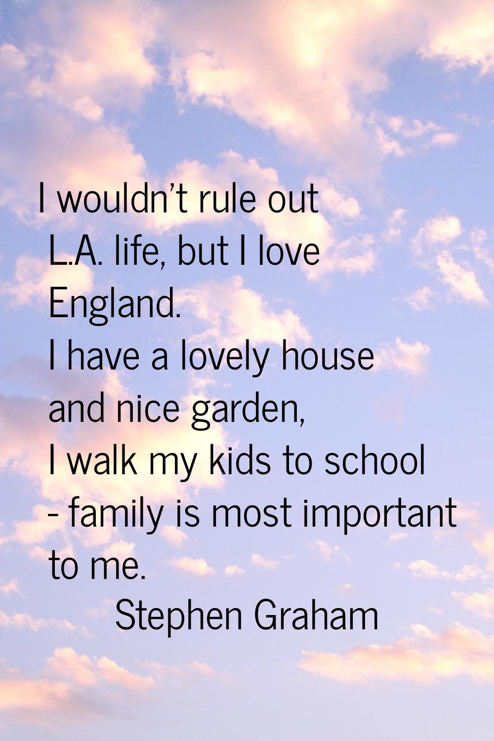 I wouldn't rule out L.A. life, but I love England. I have a lovely house and nice garden, I walk my