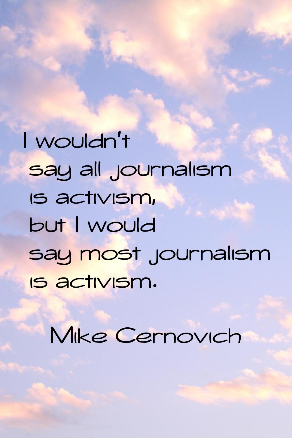 I wouldn't say all journalism is activism, but I would say most journalism is activism.