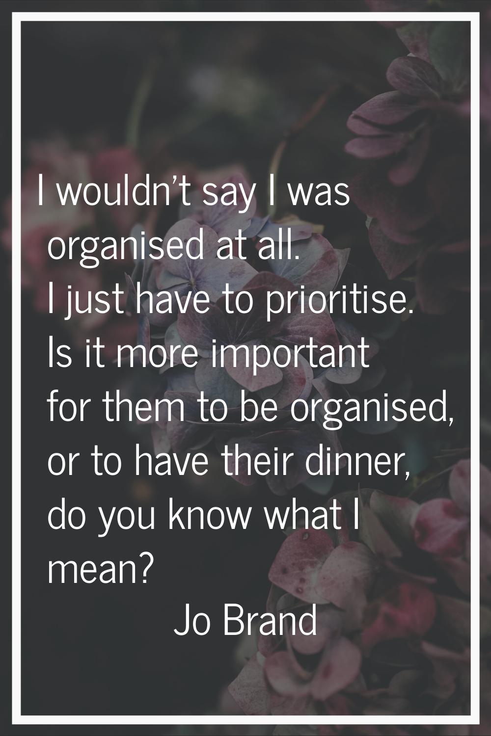 I wouldn't say I was organised at all. I just have to prioritise. Is it more important for them to 