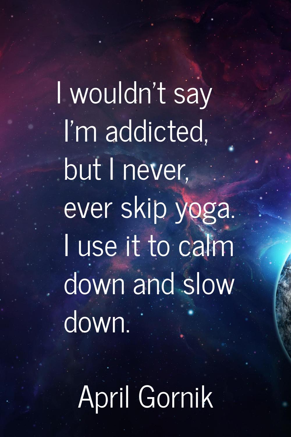 I wouldn't say I'm addicted, but I never, ever skip yoga. I use it to calm down and slow down.