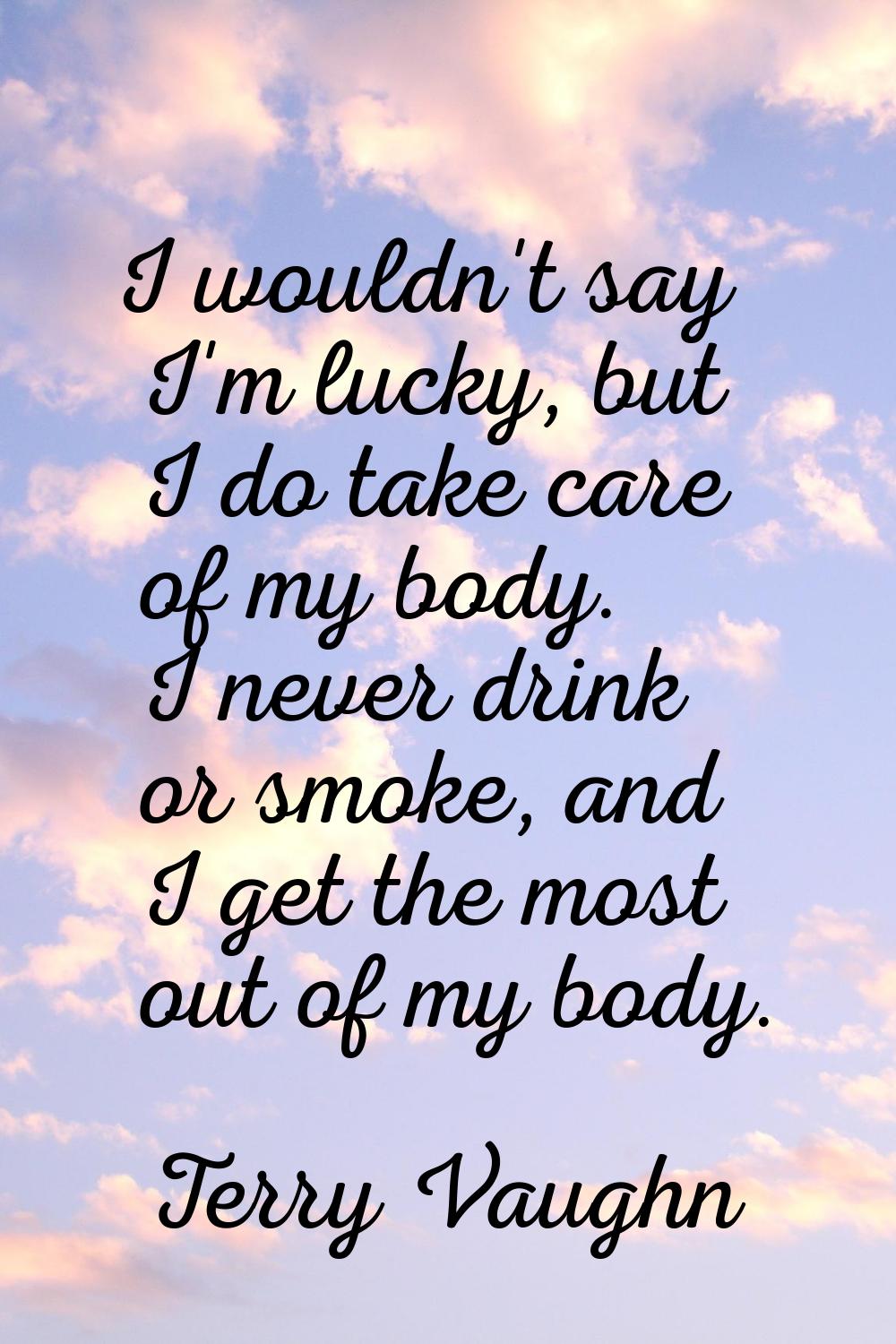 I wouldn't say I'm lucky, but I do take care of my body. I never drink or smoke, and I get the most