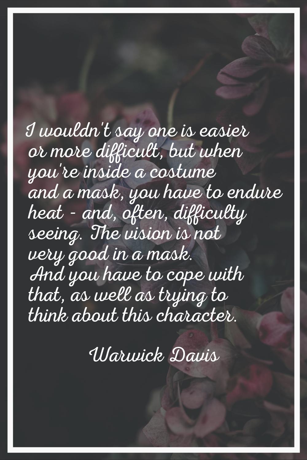 I wouldn't say one is easier or more difficult, but when you're inside a costume and a mask, you ha