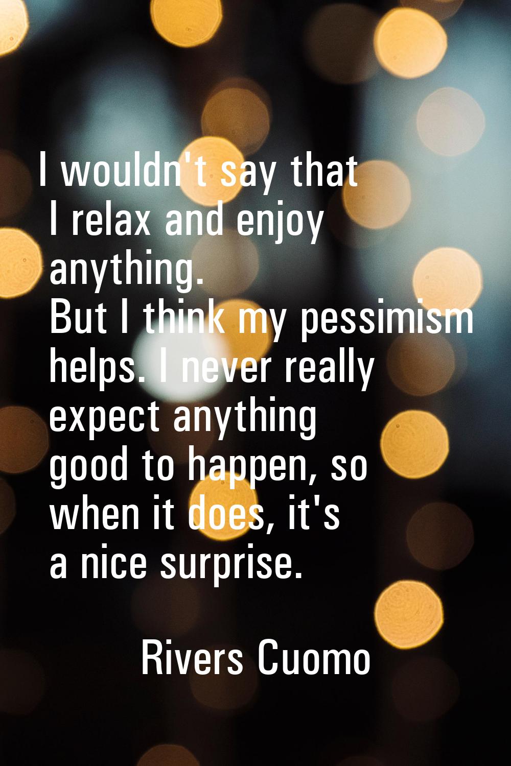 I wouldn't say that I relax and enjoy anything. But I think my pessimism helps. I never really expe