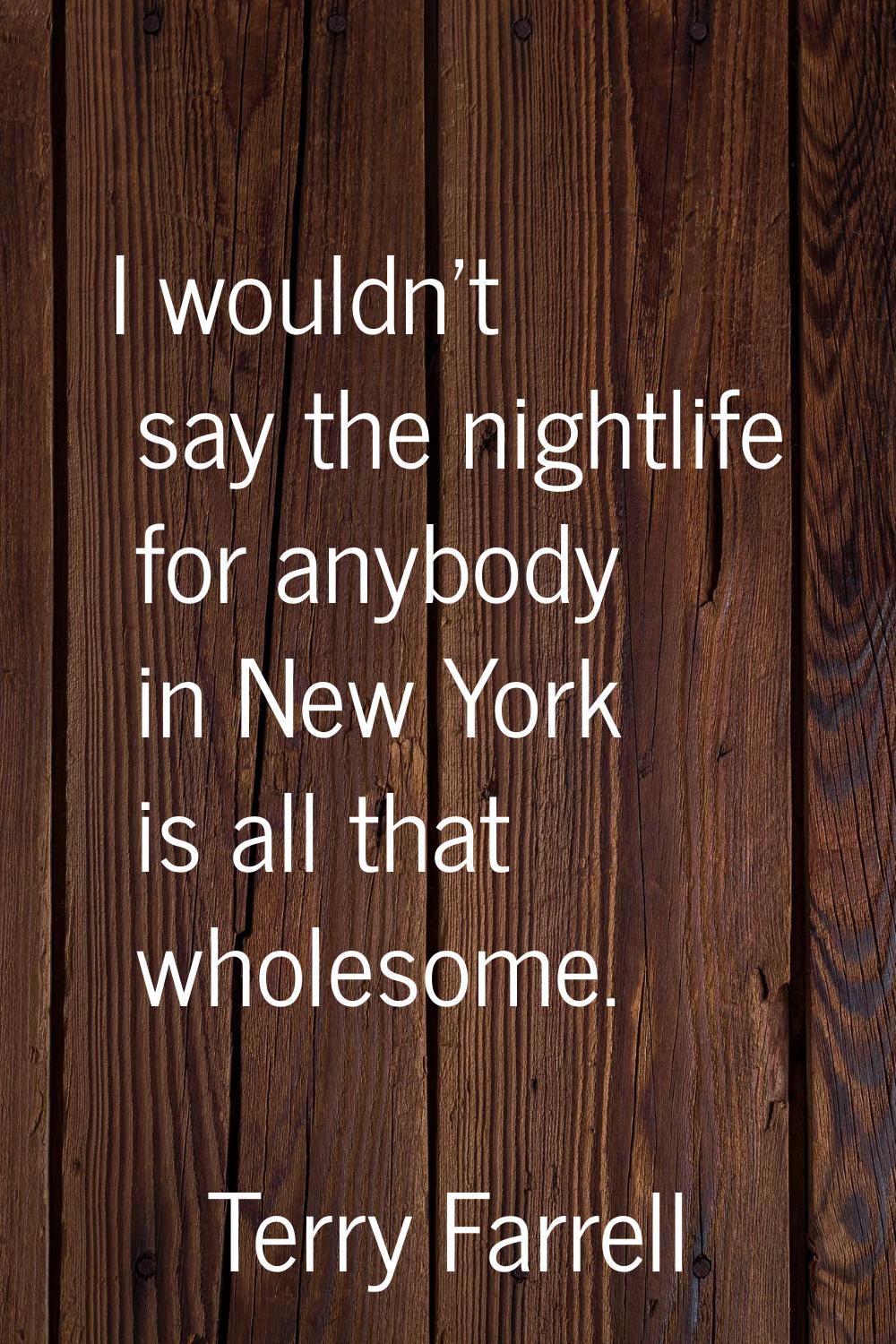 I wouldn't say the nightlife for anybody in New York is all that wholesome.