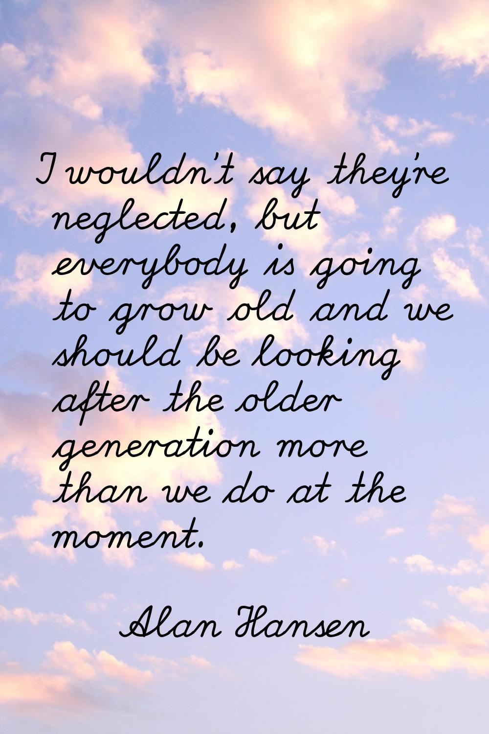 I wouldn't say they're neglected, but everybody is going to grow old and we should be looking after
