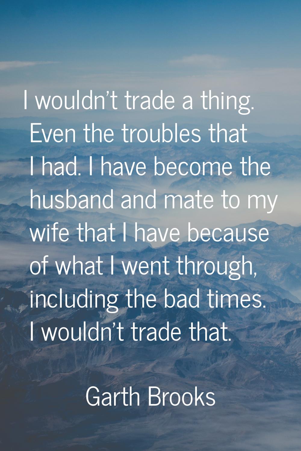 I wouldn't trade a thing. Even the troubles that I had. I have become the husband and mate to my wi