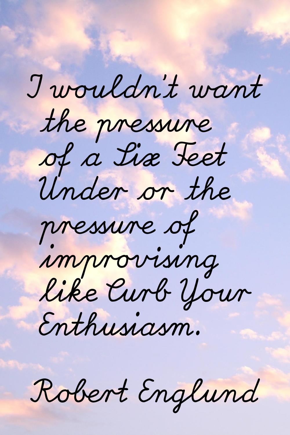 I wouldn't want the pressure of a Six Feet Under or the pressure of improvising like Curb Your Enth