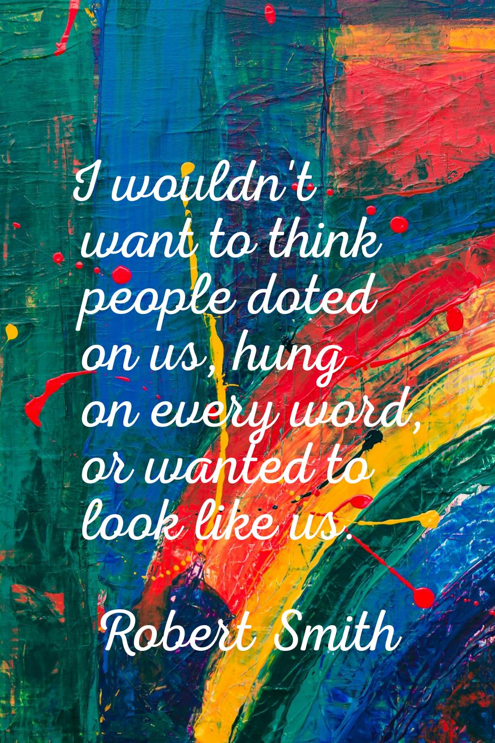 I wouldn't want to think people doted on us, hung on every word, or wanted to look like us.