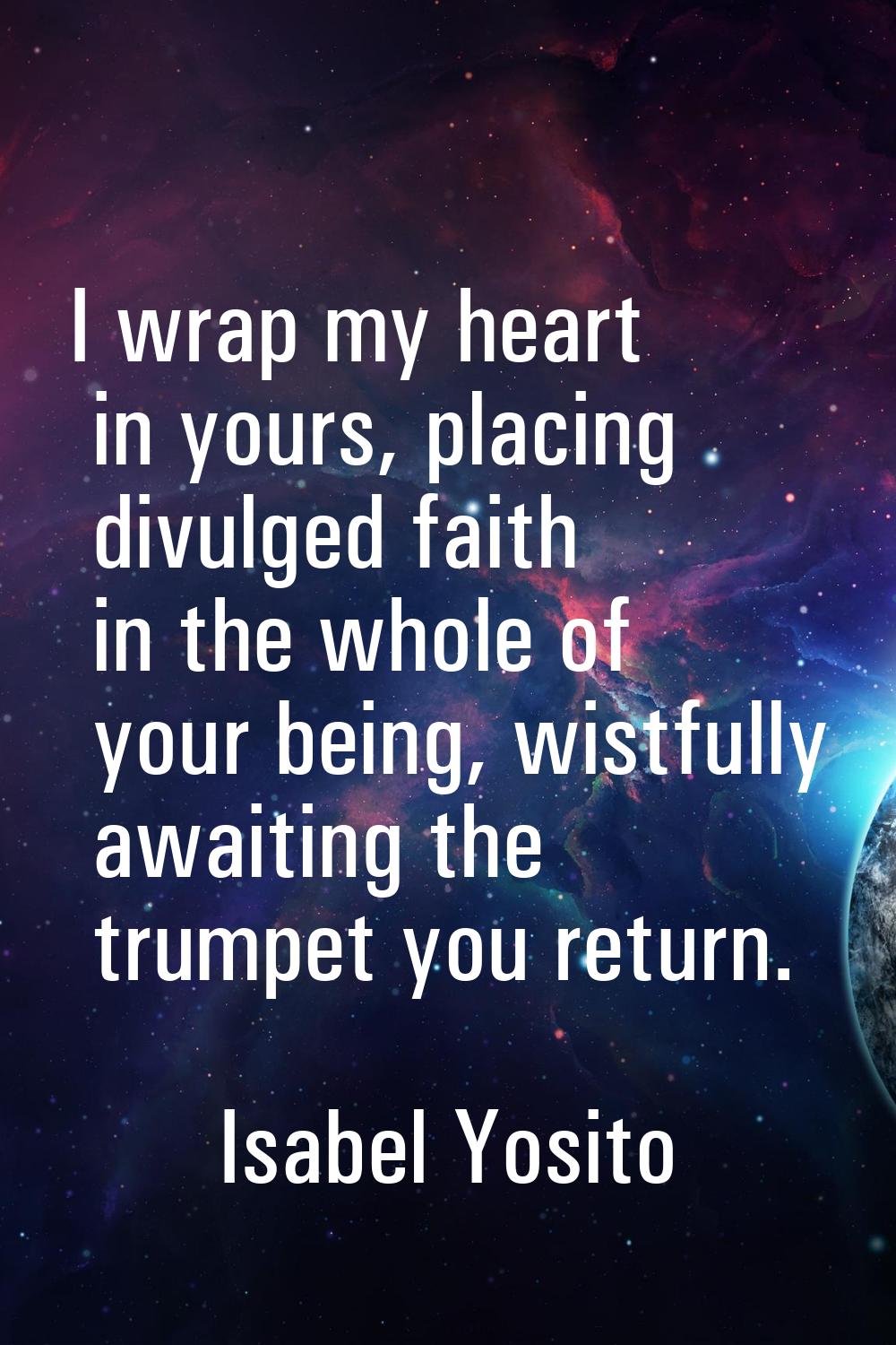 I wrap my heart in yours, placing divulged faith in the whole of your being, wistfully awaiting the