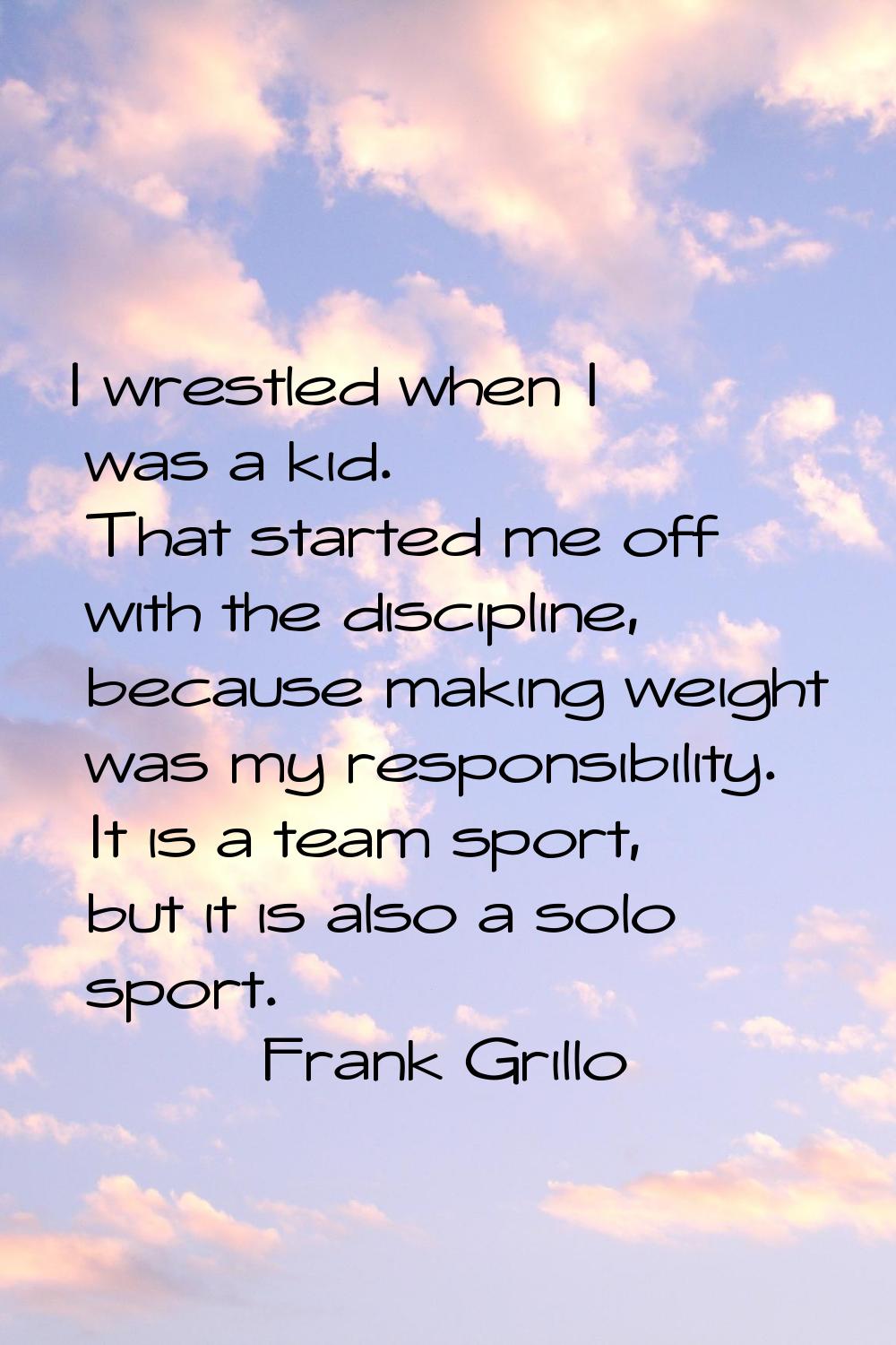 I wrestled when I was a kid. That started me off with the discipline, because making weight was my 