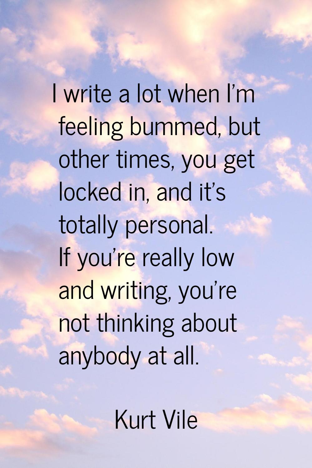 I write a lot when I'm feeling bummed, but other times, you get locked in, and it's totally persona