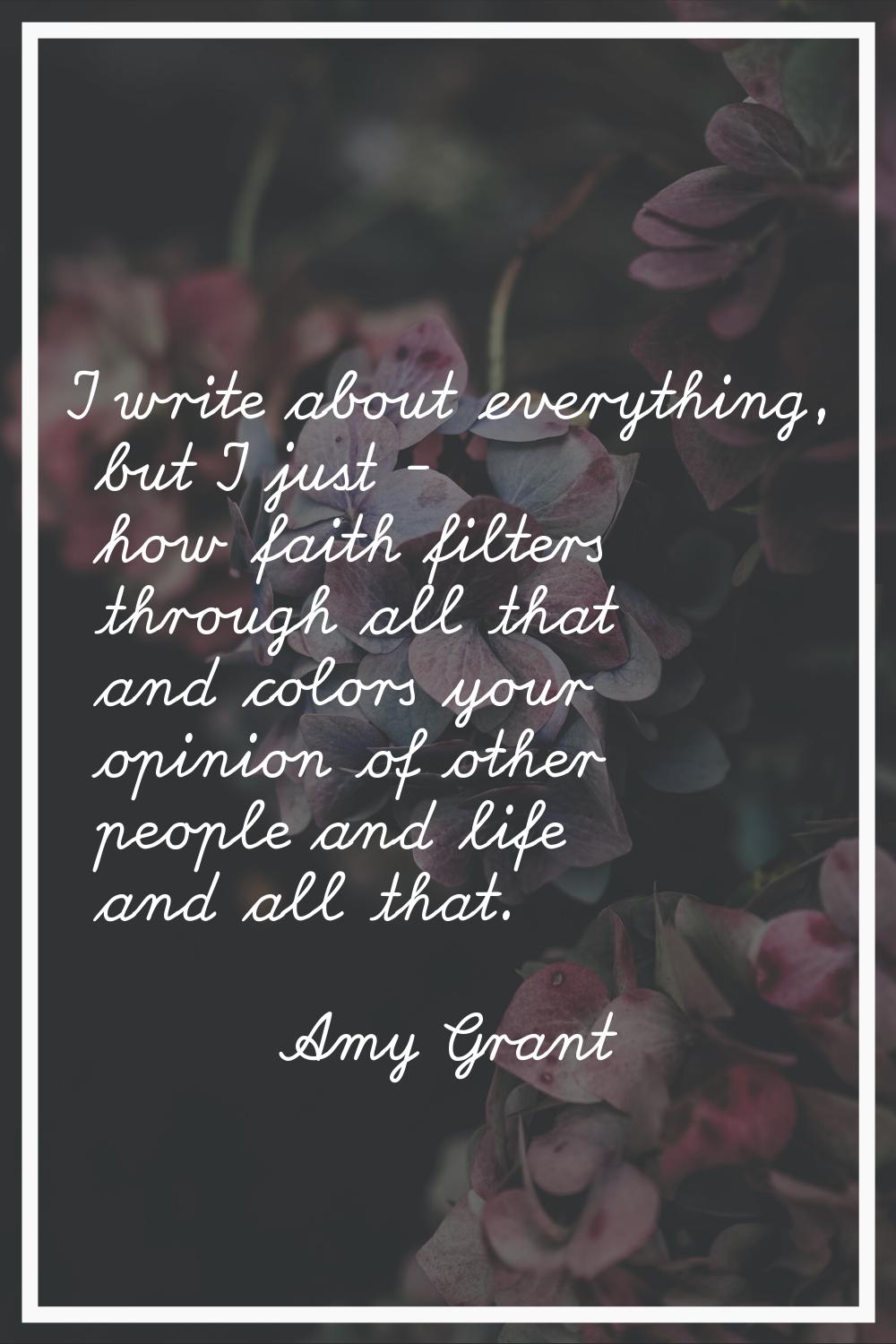 I write about everything, but I just - how faith filters through all that and colors your opinion o