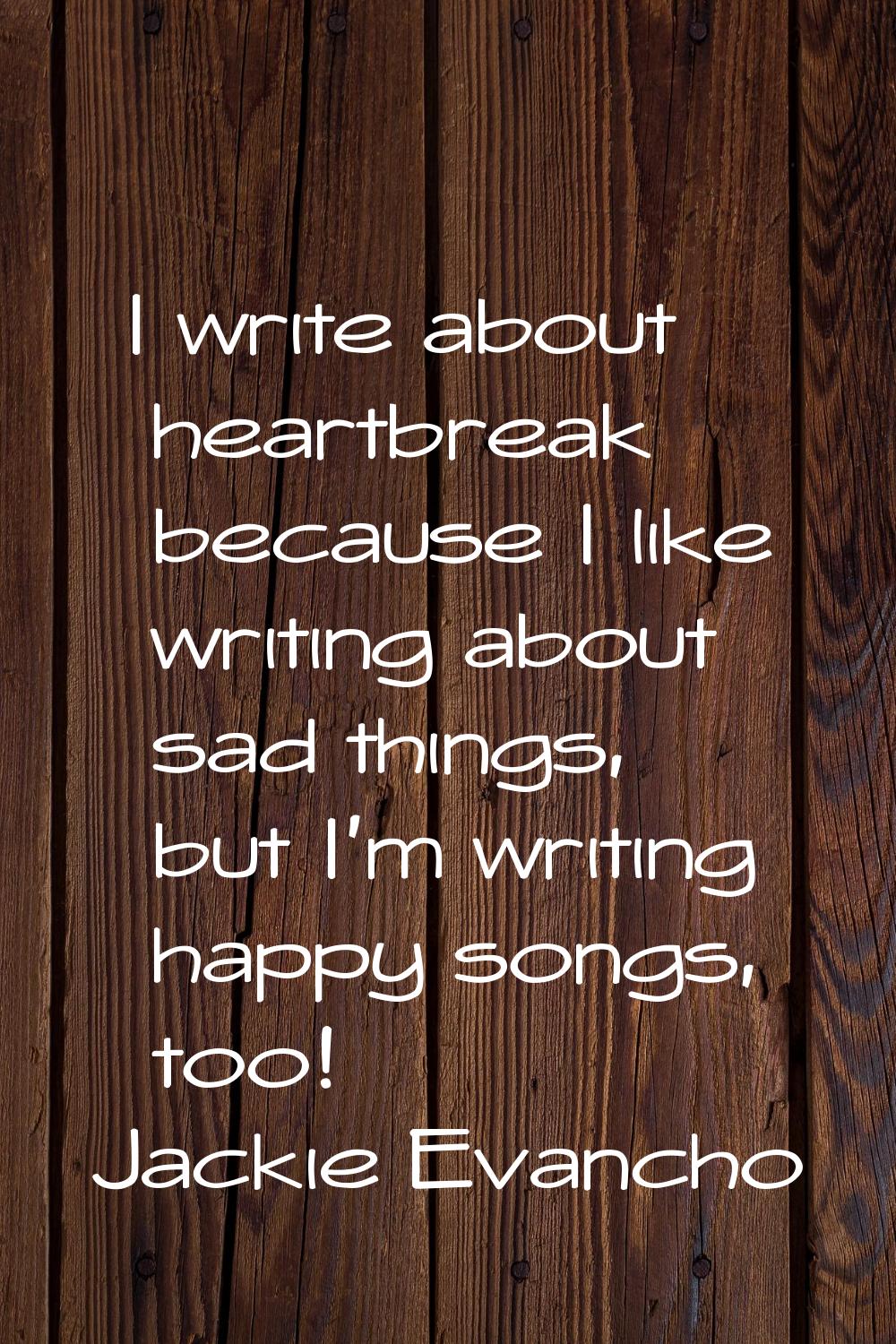 I write about heartbreak because I like writing about sad things, but I'm writing happy songs, too!