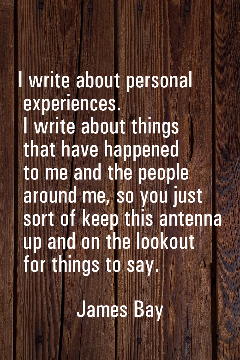 I write about personal experiences. I write about things that have happened to me and the people ar