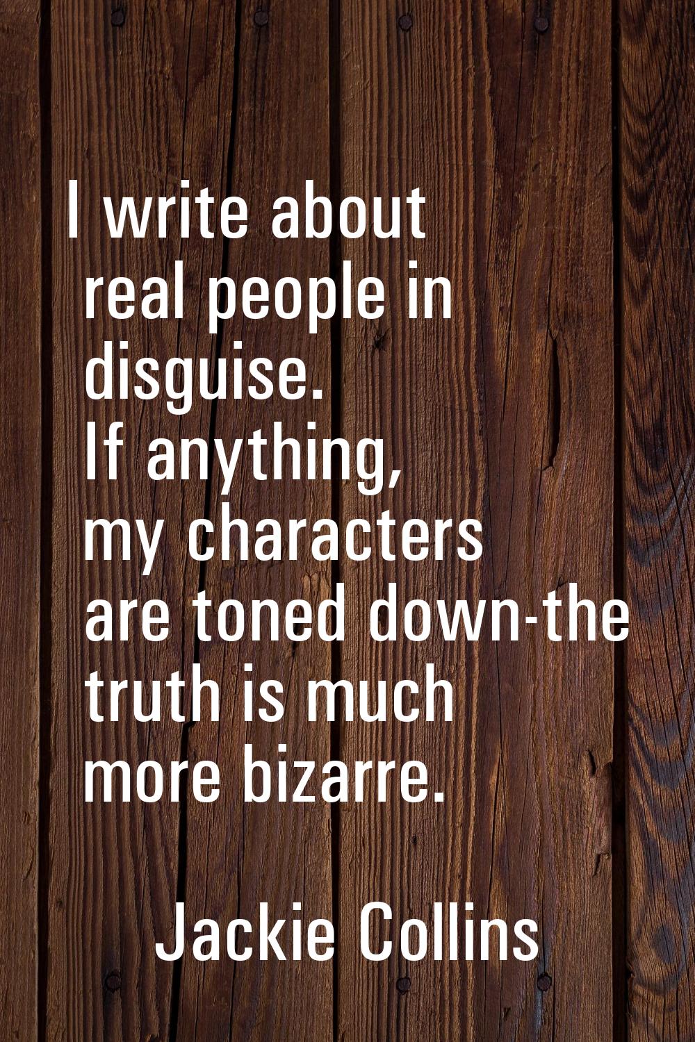 I write about real people in disguise. If anything, my characters are toned down-the truth is much 