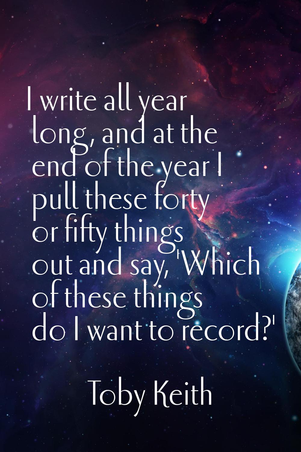 I write all year long, and at the end of the year I pull these forty or fifty things out and say, '
