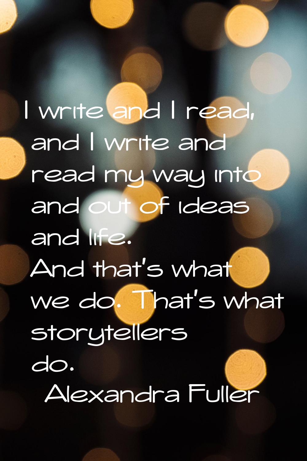I write and I read, and I write and read my way into and out of ideas and life. And that's what we 