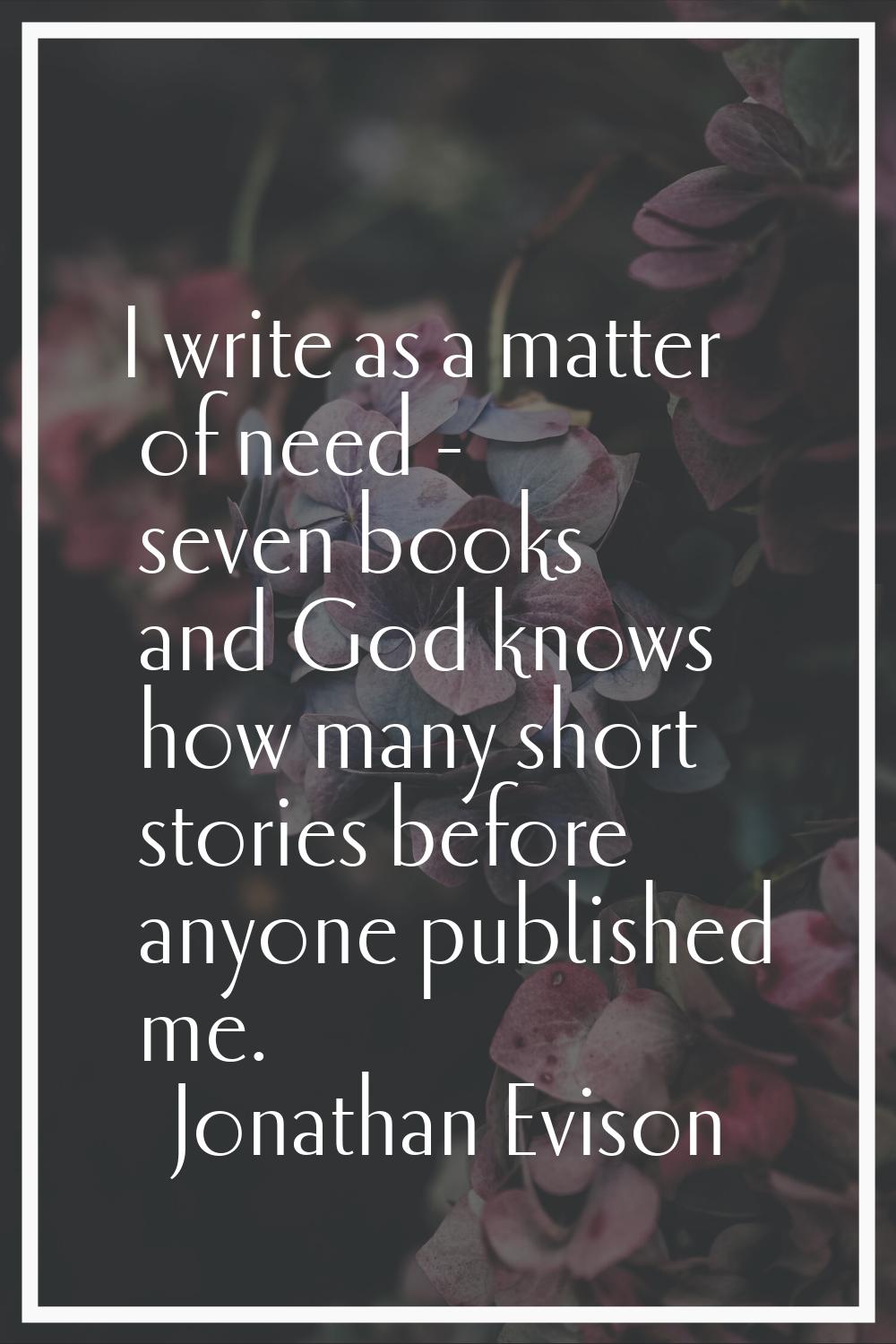 I write as a matter of need - seven books and God knows how many short stories before anyone publis