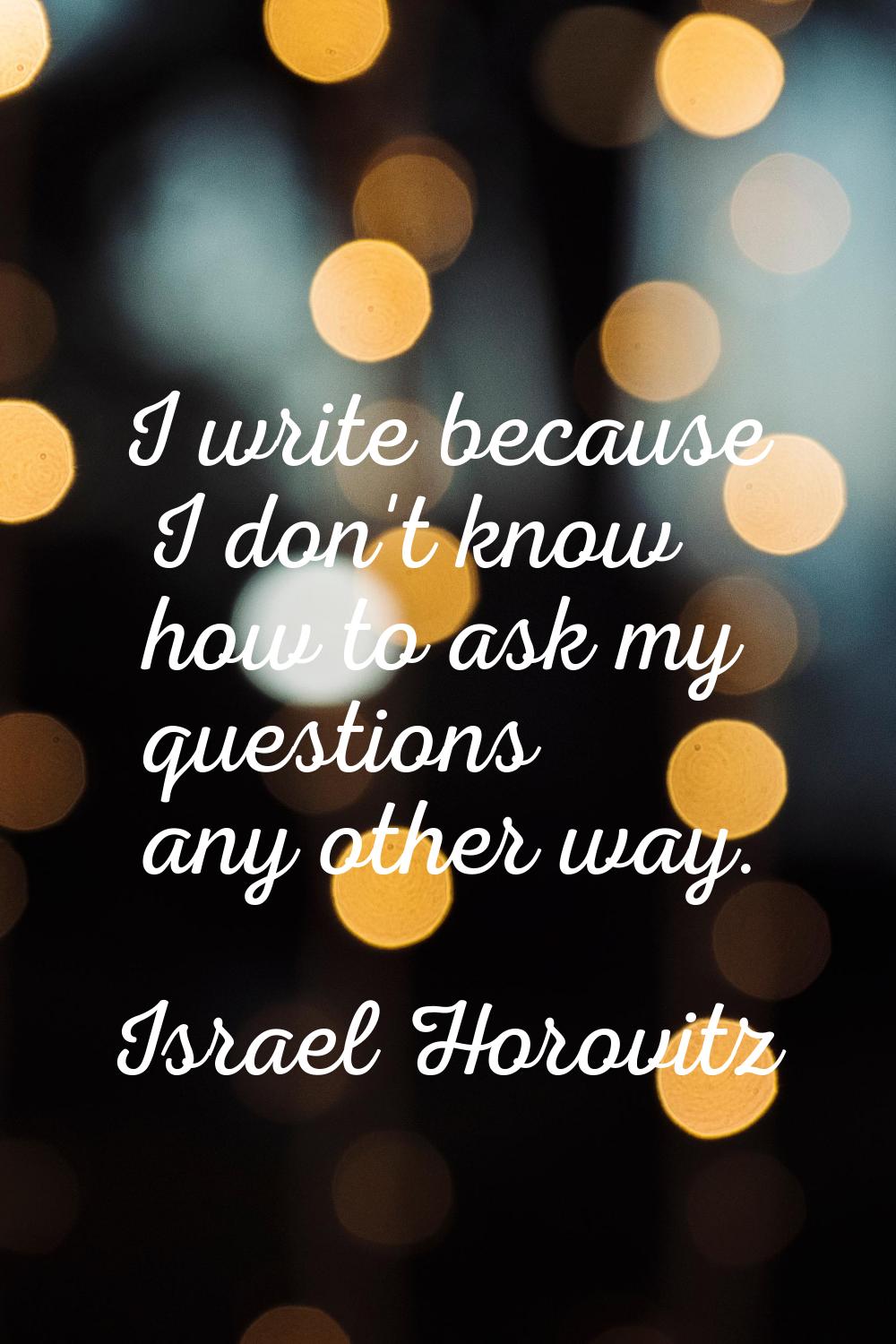 I write because I don't know how to ask my questions any other way.
