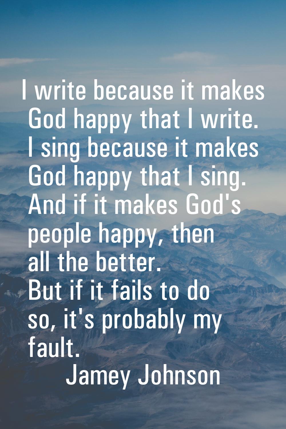 I write because it makes God happy that I write. I sing because it makes God happy that I sing. And