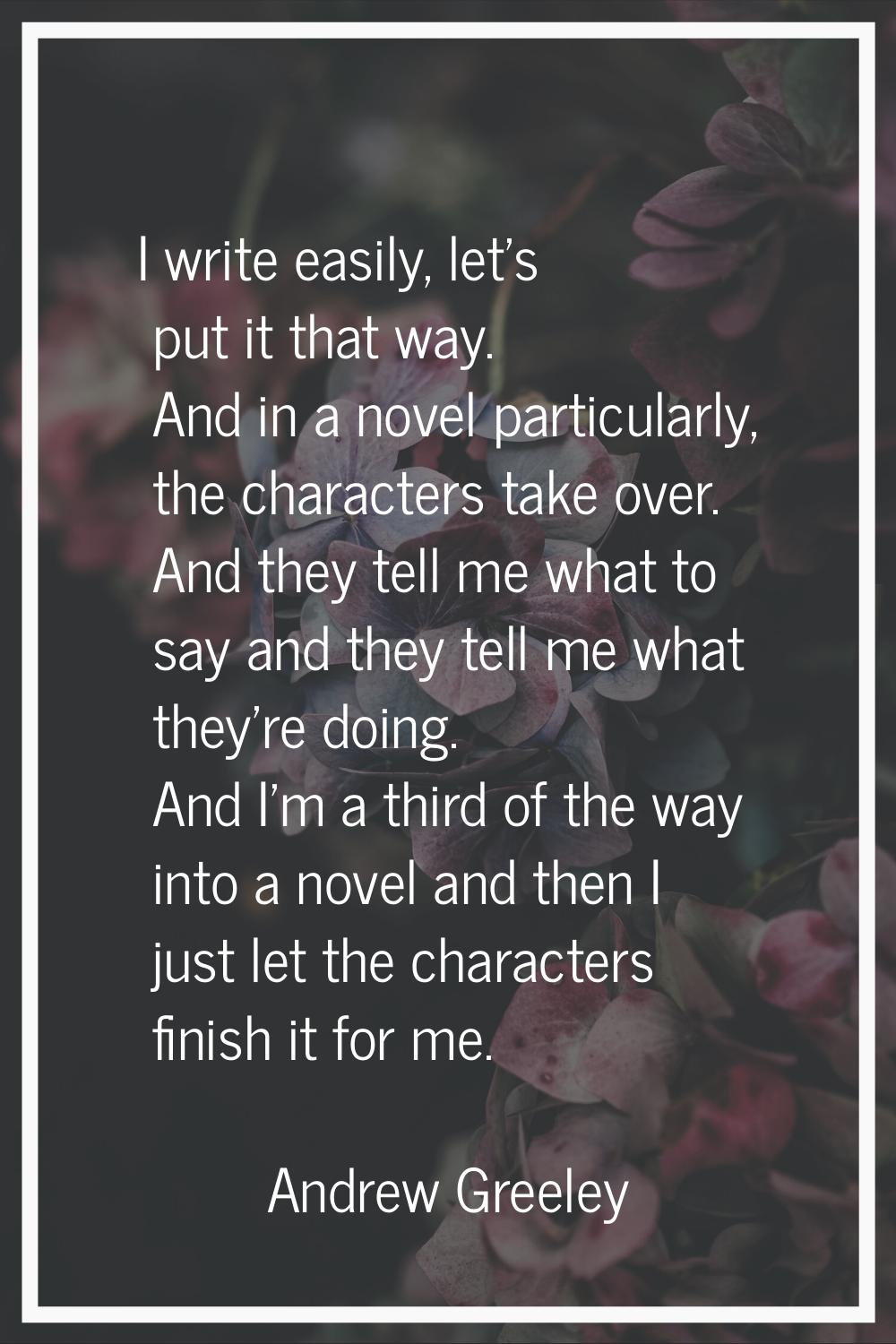 I write easily, let's put it that way. And in a novel particularly, the characters take over. And t