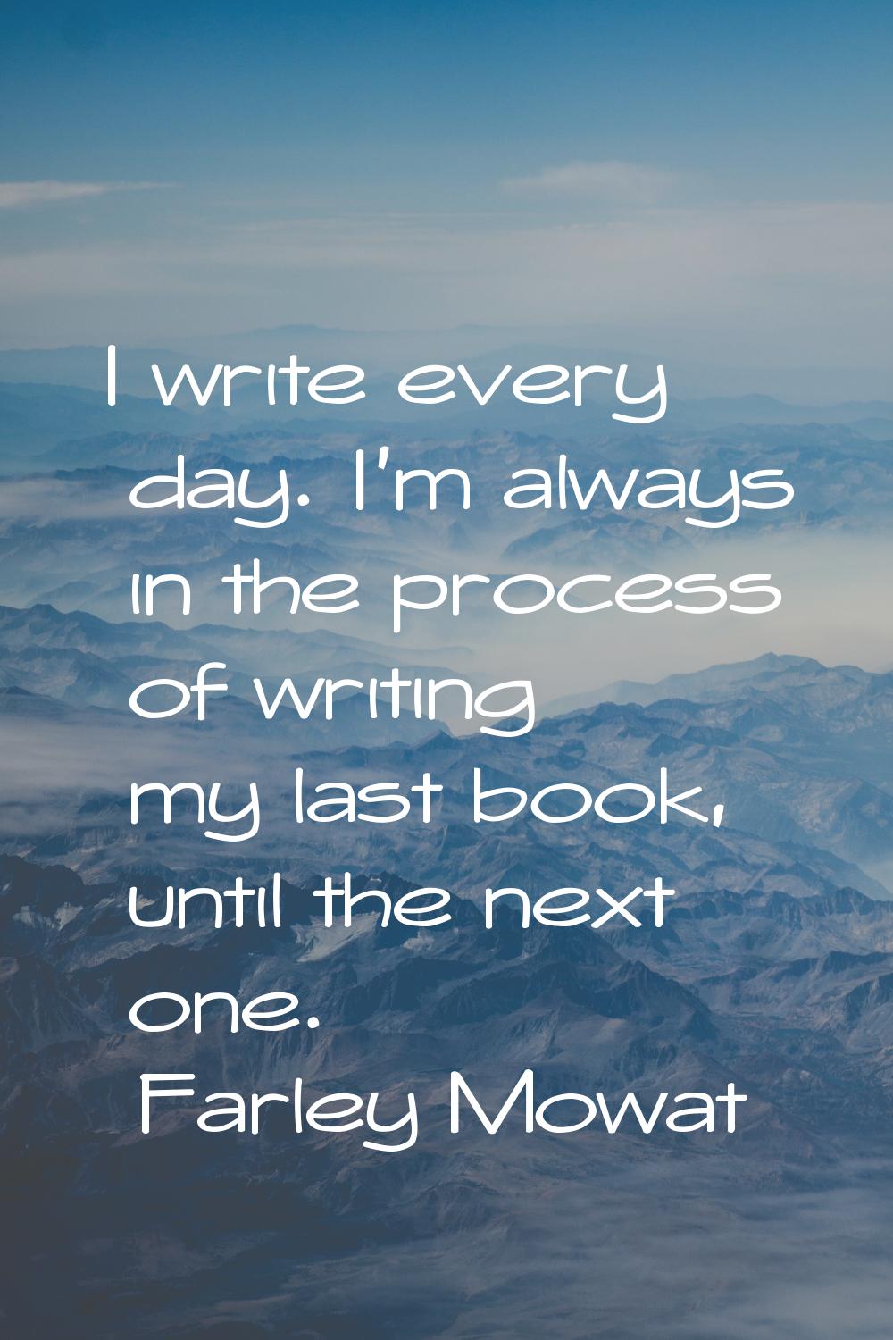 I write every day. I'm always in the process of writing my last book, until the next one.