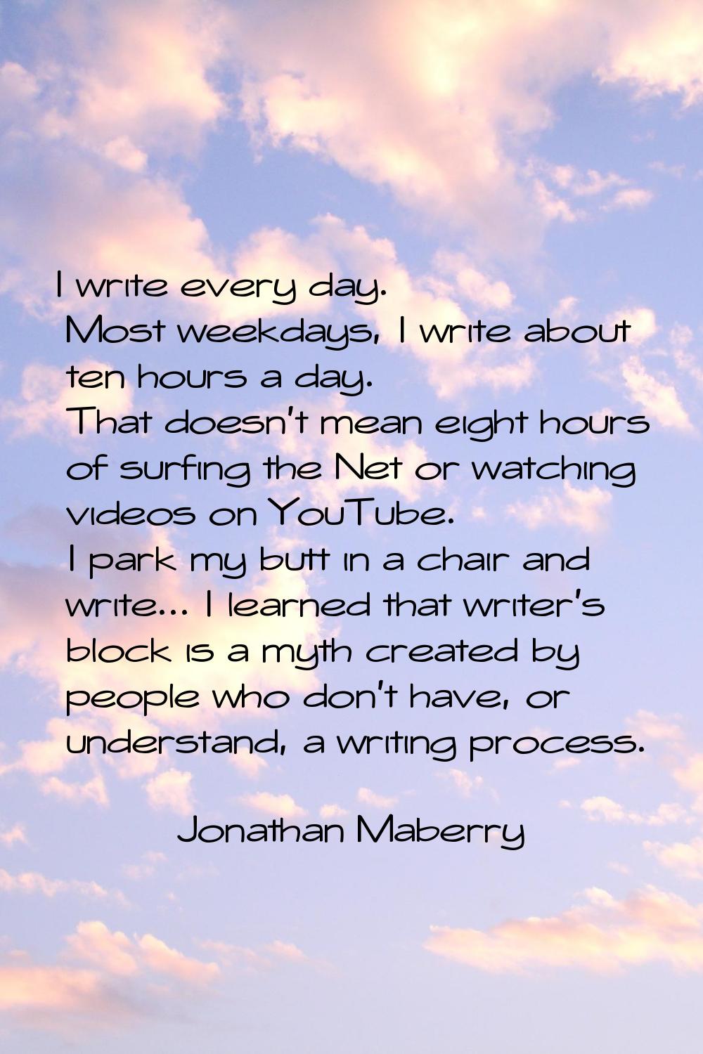 I write every day. Most weekdays, I write about ten hours a day. That doesn't mean eight hours of s