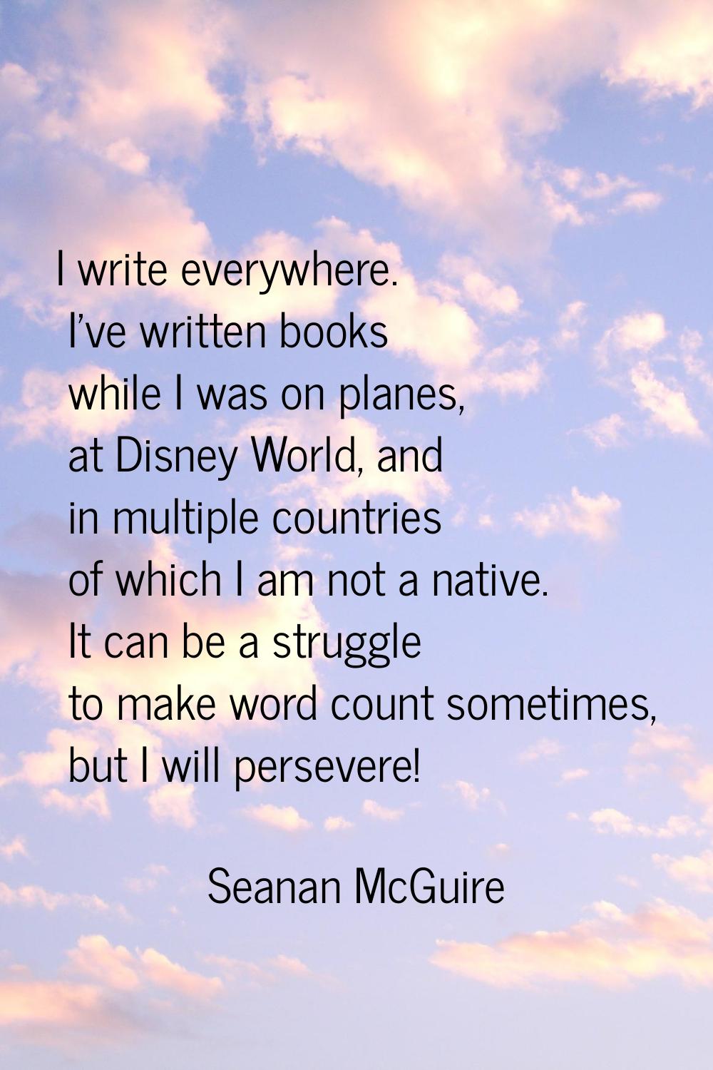 I write everywhere. I've written books while I was on planes, at Disney World, and in multiple coun