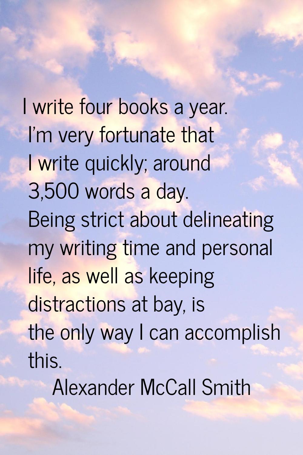 I write four books a year. I'm very fortunate that I write quickly; around 3,500 words a day. Being