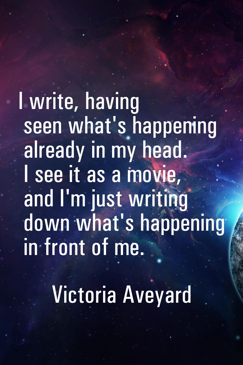 I write, having seen what's happening already in my head. I see it as a movie, and I'm just writing