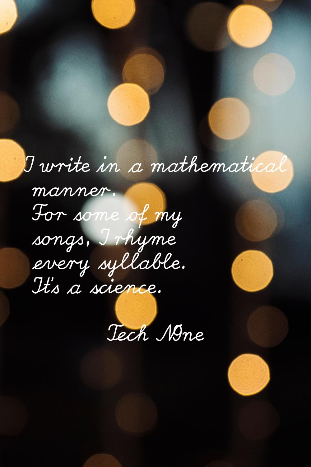 I write in a mathematical manner. For some of my songs, I rhyme every syllable. It's a science.