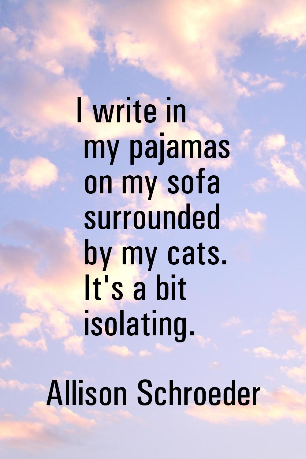 I write in my pajamas on my sofa surrounded by my cats. It's a bit isolating.