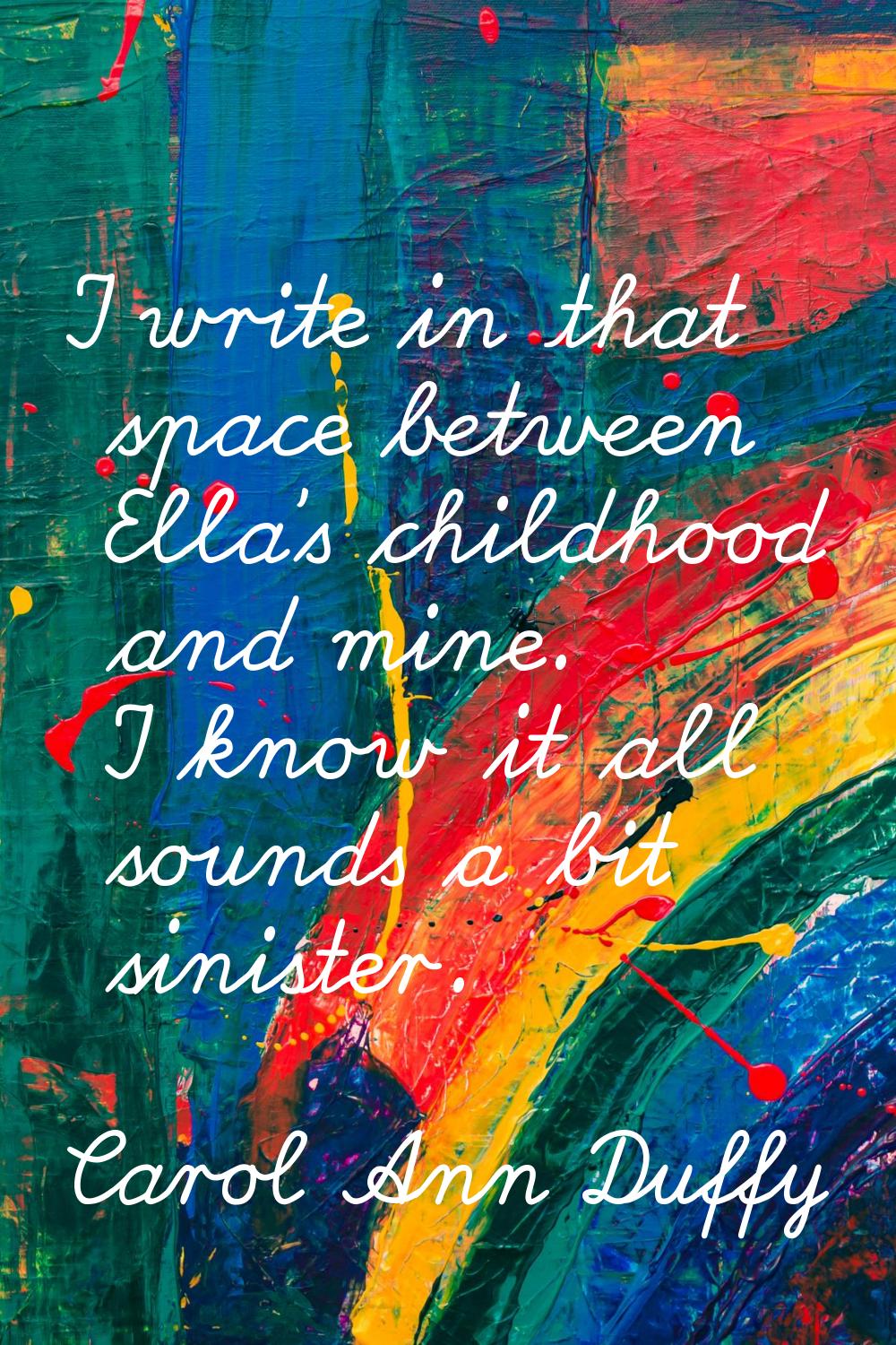 I write in that space between Ella's childhood and mine. I know it all sounds a bit sinister.