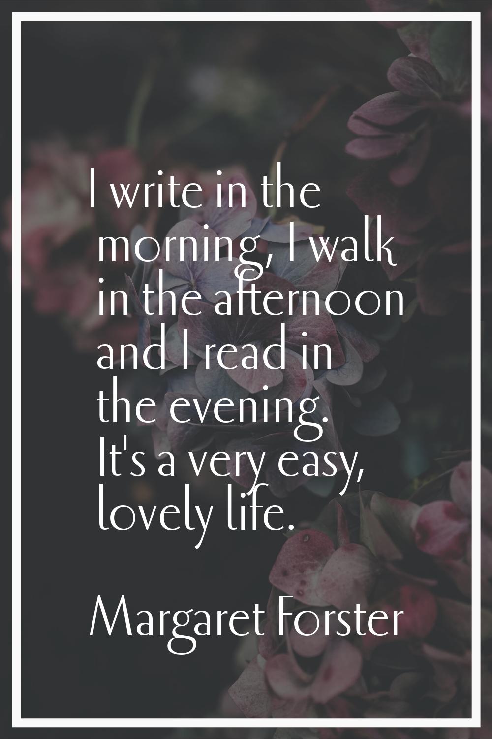 I write in the morning, I walk in the afternoon and I read in the evening. It's a very easy, lovely