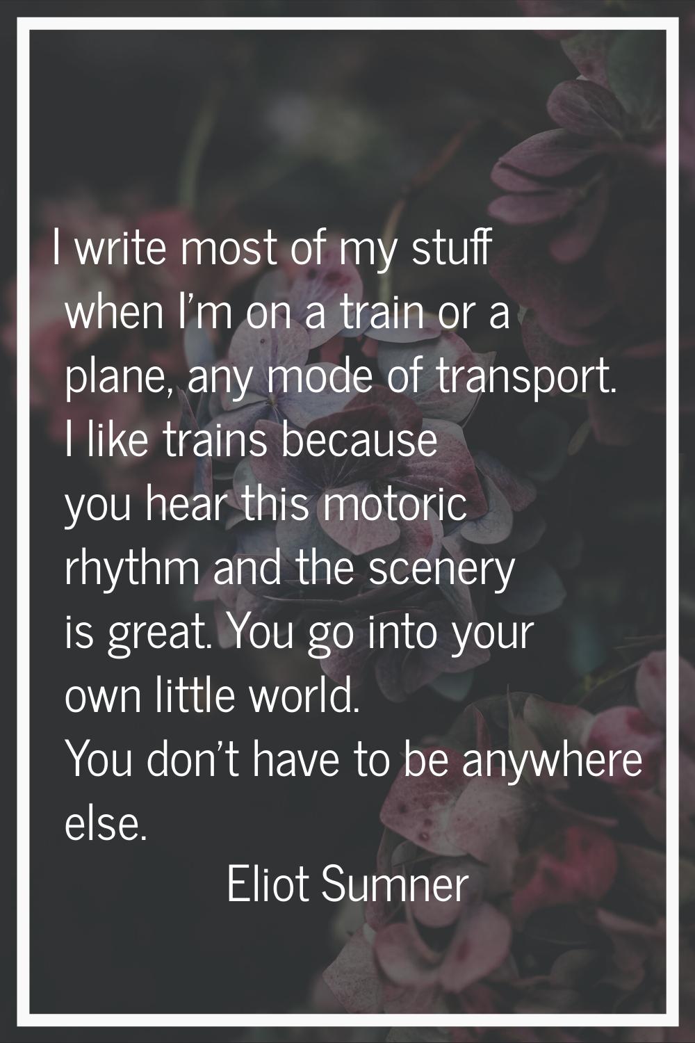 I write most of my stuff when I'm on a train or a plane, any mode of transport. I like trains becau