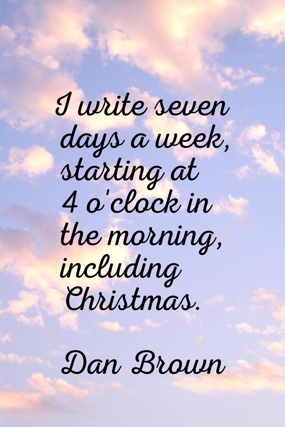 I write seven days a week, starting at 4 o'clock in the morning, including Christmas.