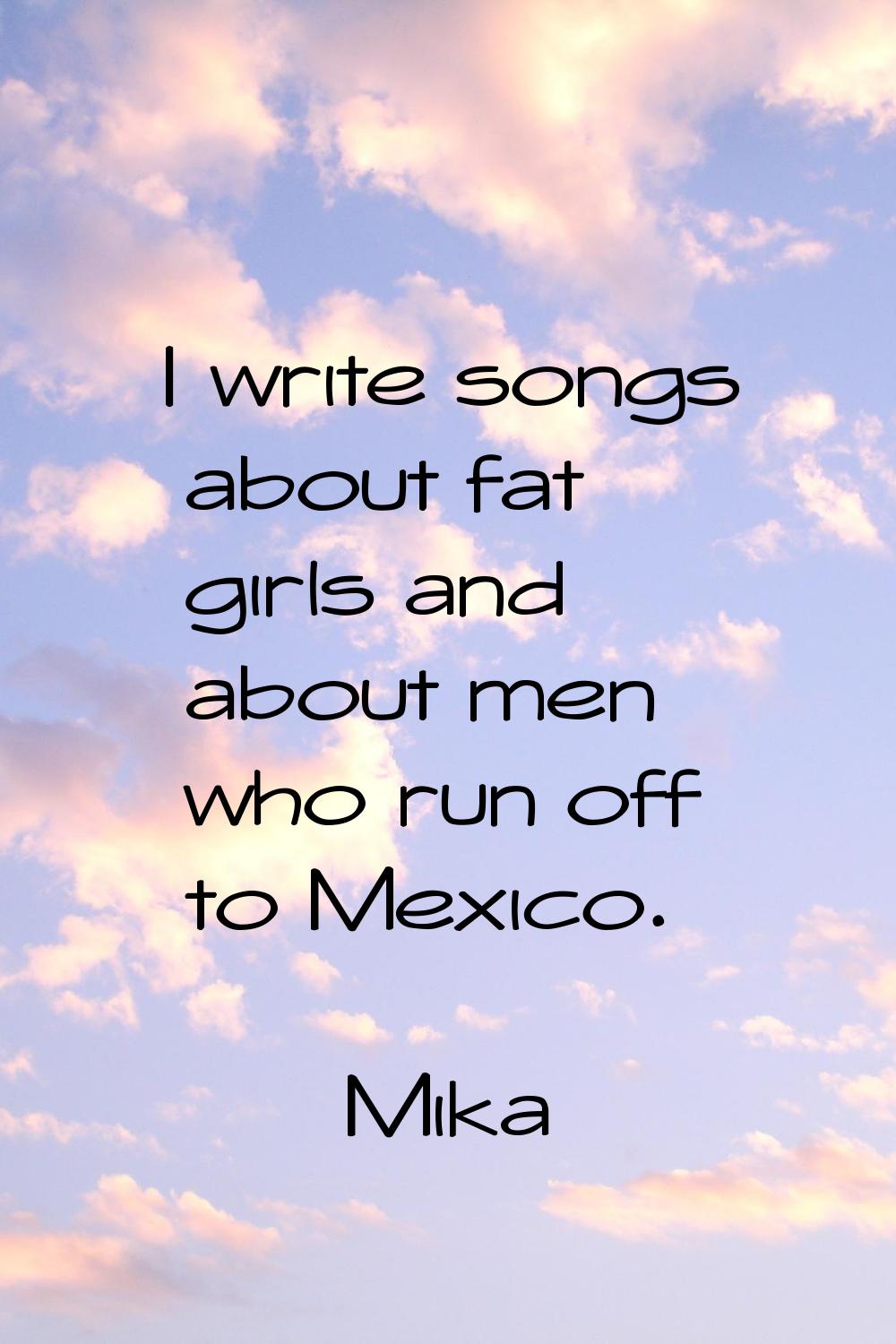 I write songs about fat girls and about men who run off to Mexico.