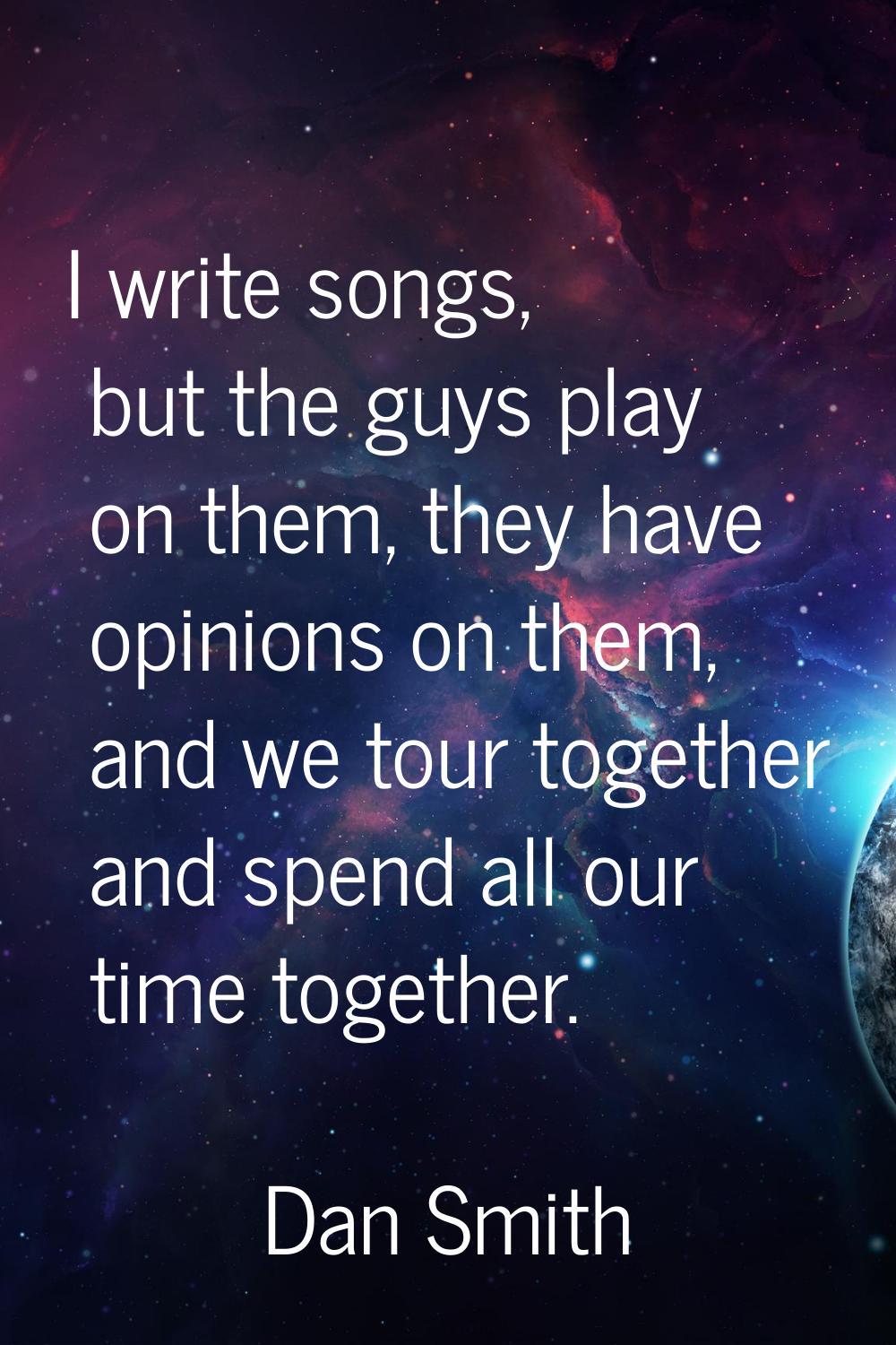 I write songs, but the guys play on them, they have opinions on them, and we tour together and spen