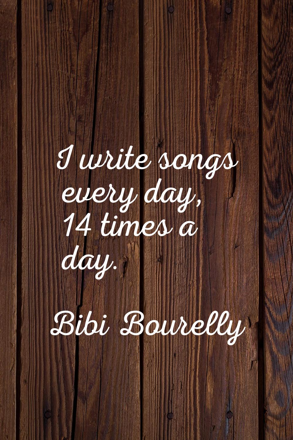 I write songs every day, 14 times a day.