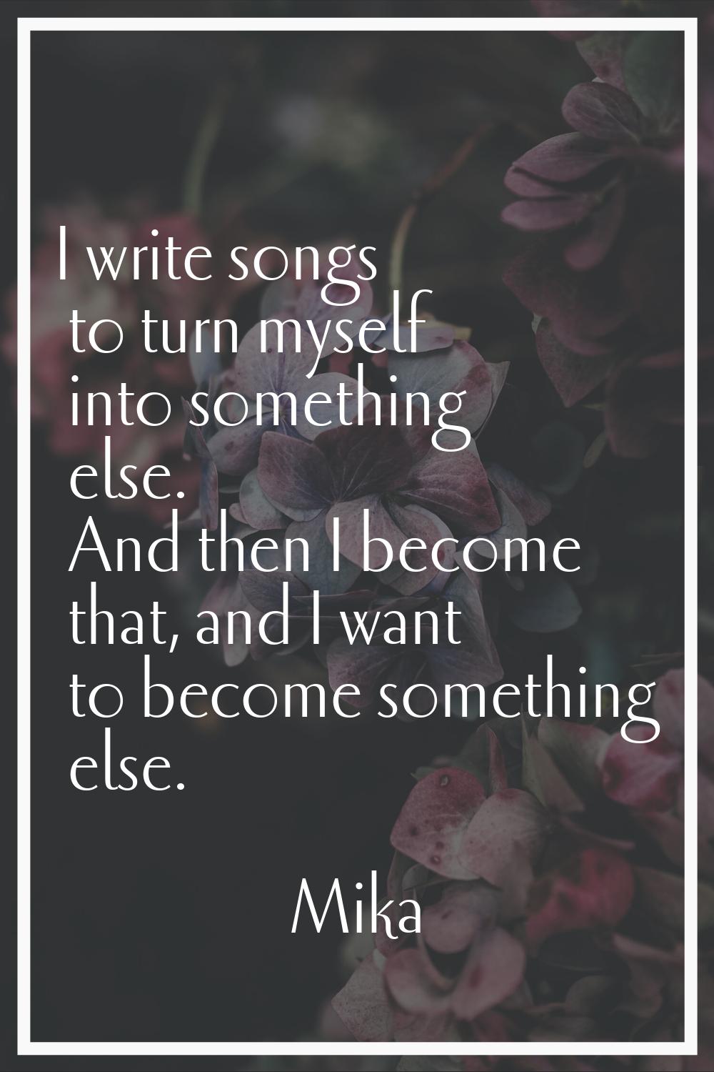 I write songs to turn myself into something else. And then I become that, and I want to become some