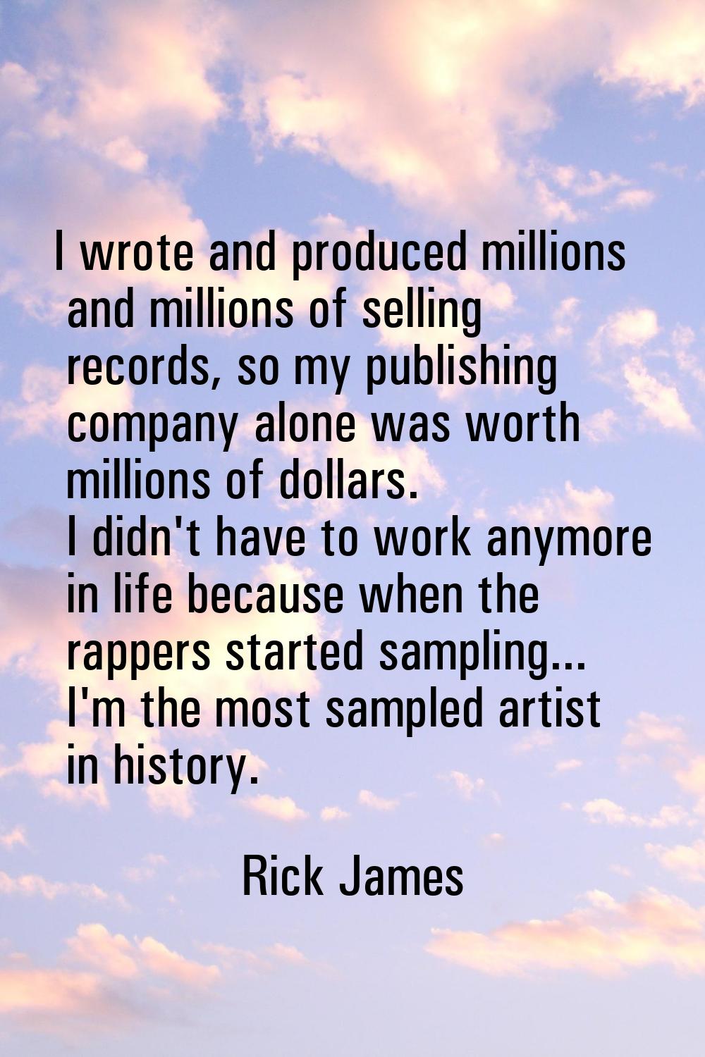 I wrote and produced millions and millions of selling records, so my publishing company alone was w