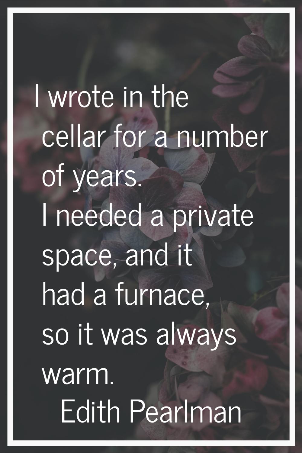 I wrote in the cellar for a number of years. I needed a private space, and it had a furnace, so it 