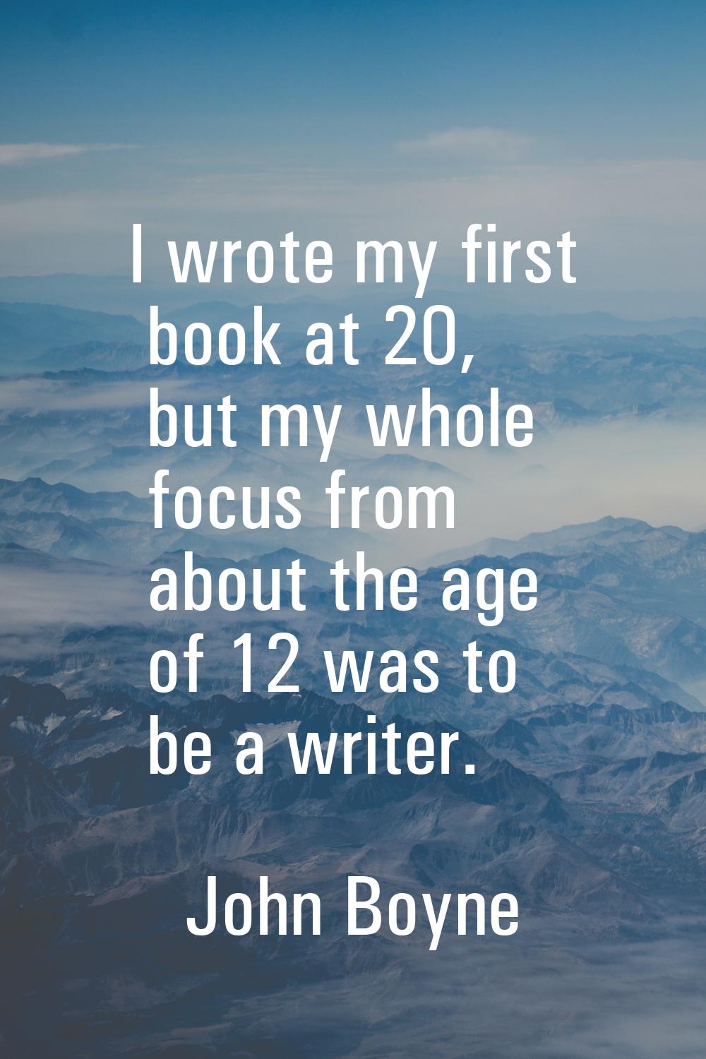I wrote my first book at 20, but my whole focus from about the age of 12 was to be a writer.