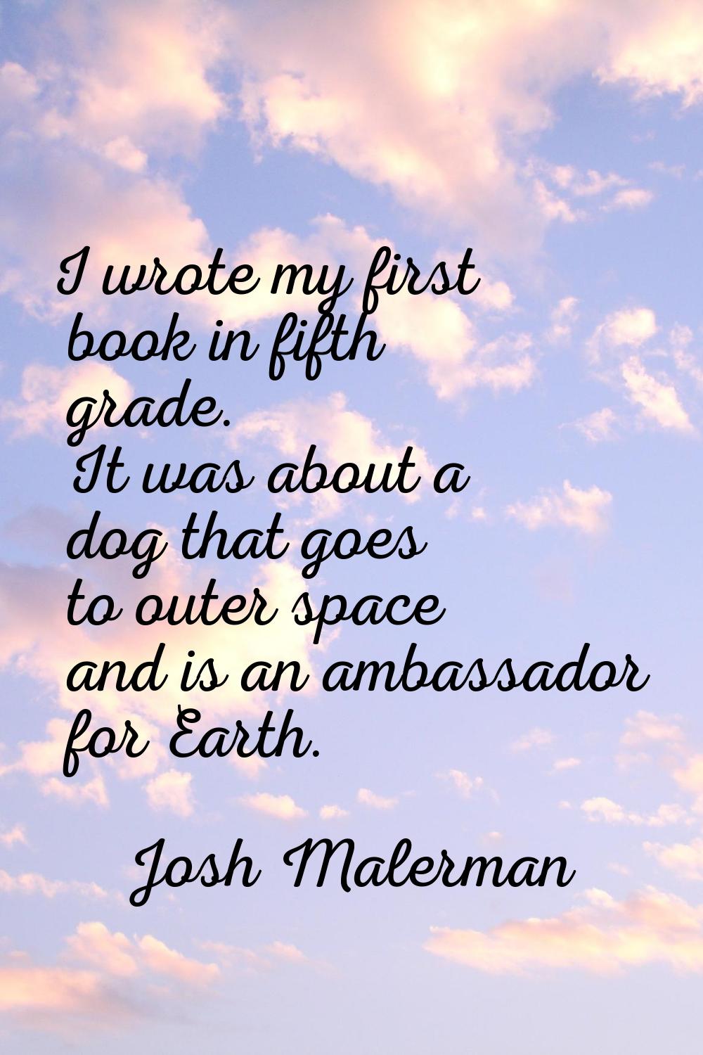 I wrote my first book in fifth grade. It was about a dog that goes to outer space and is an ambassa