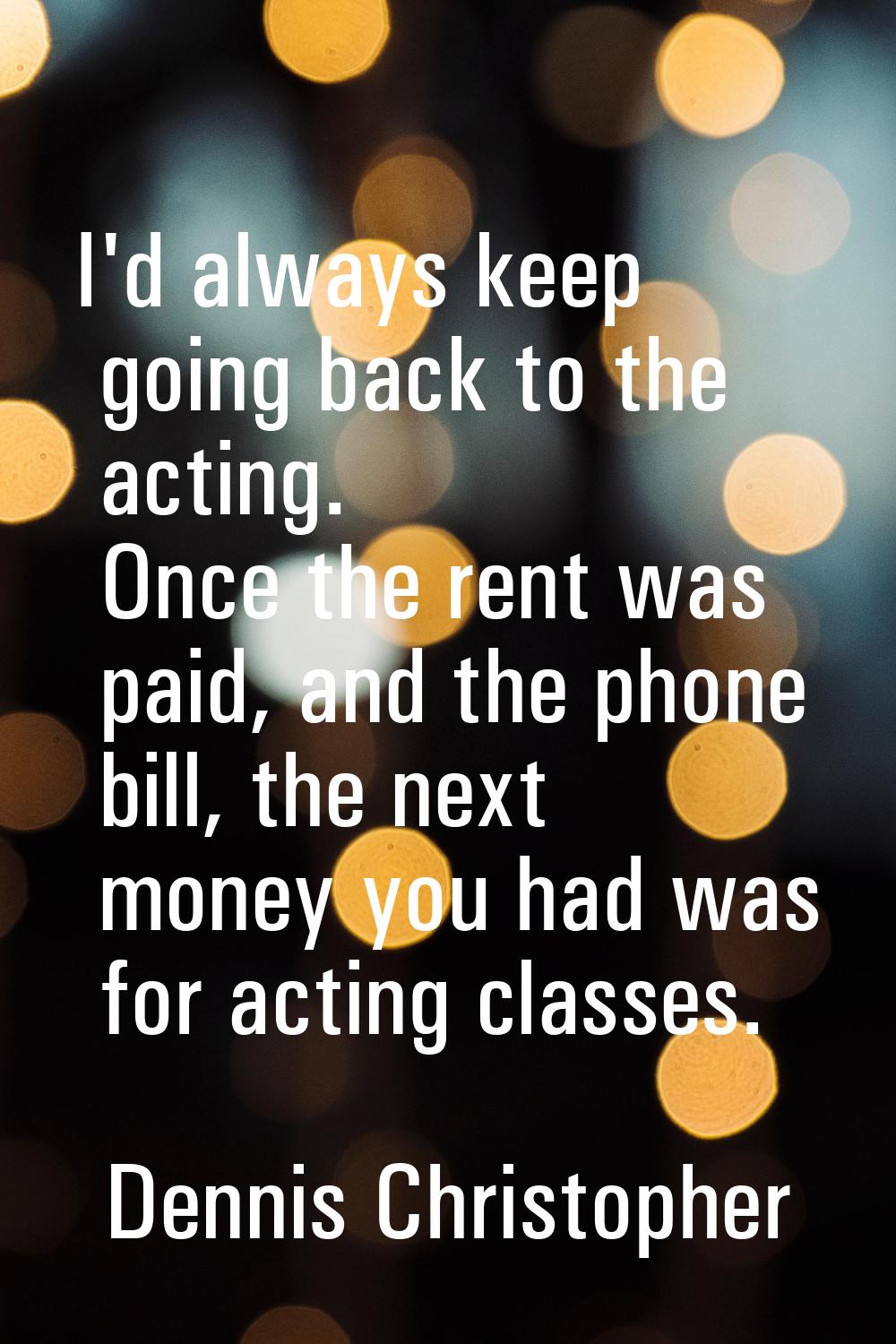I'd always keep going back to the acting. Once the rent was paid, and the phone bill, the next mone