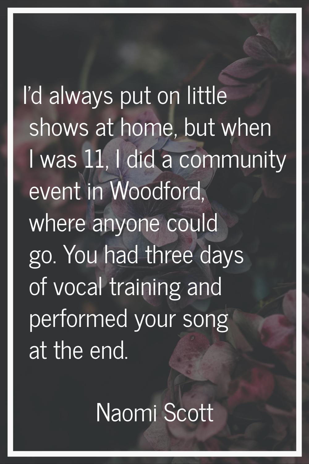 I'd always put on little shows at home, but when I was 11, I did a community event in Woodford, whe