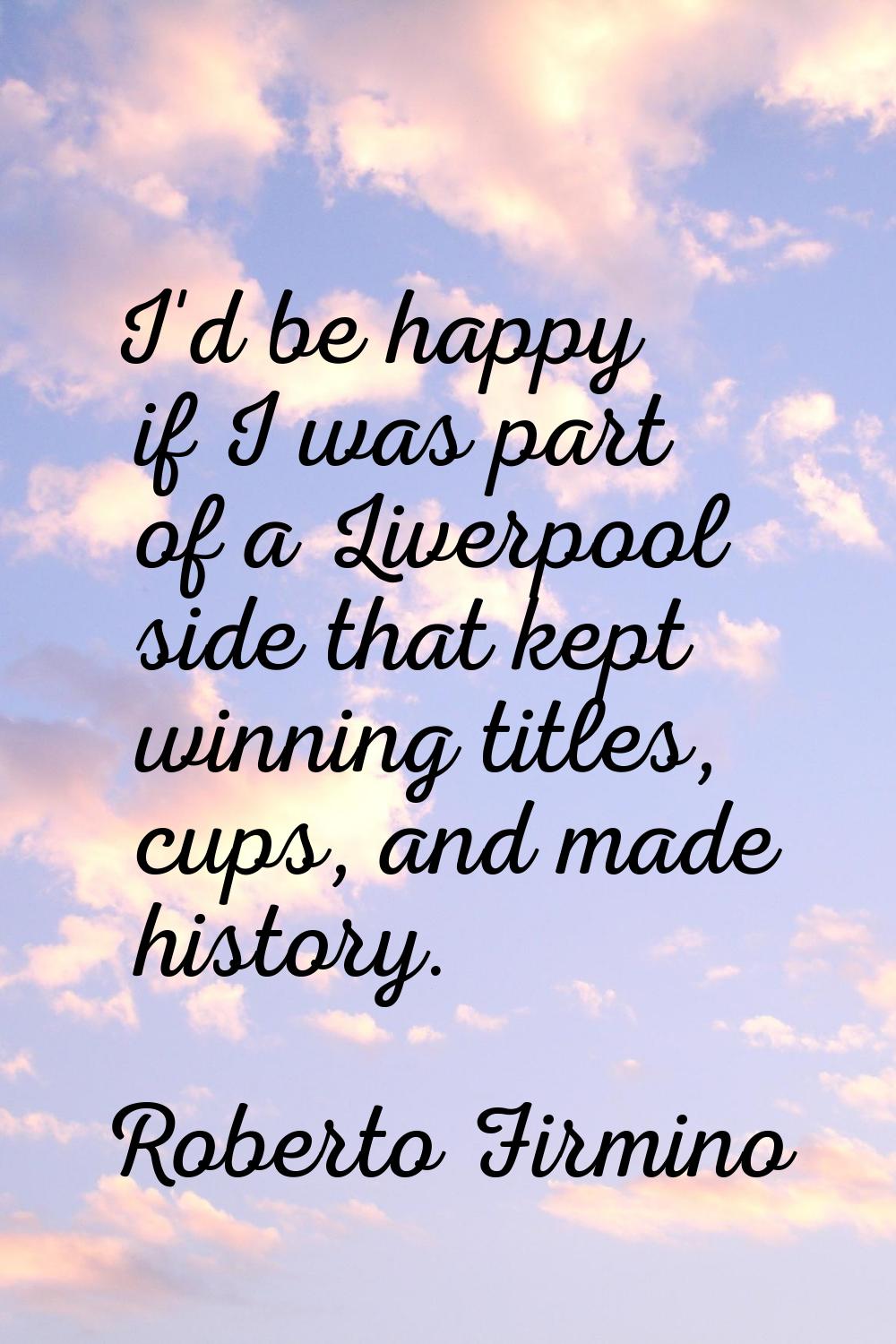 I'd be happy if I was part of a Liverpool side that kept winning titles, cups, and made history.