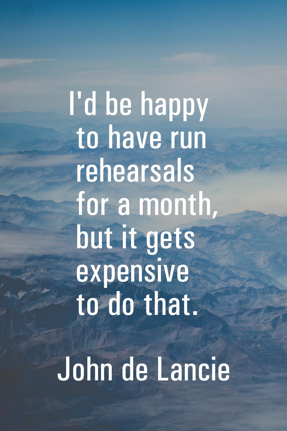 I'd be happy to have run rehearsals for a month, but it gets expensive to do that.